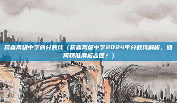 荻嘉高级中学的分数线（荻嘉高级中学2024年分数线解析，如何精准填报志愿？）