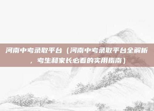 河南中考录取平台（河南中考录取平台全解析，考生和家长必看的实用指南）