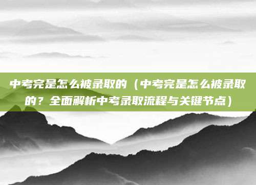 中考完是怎么被录取的（中考完是怎么被录取的？全面解析中考录取流程与关键节点）