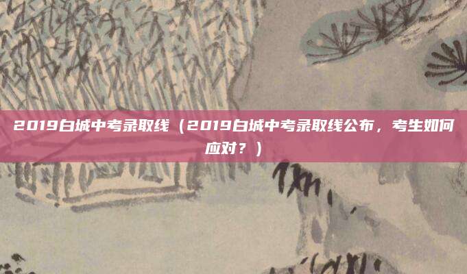 2019白城中考录取线（2019白城中考录取线公布，考生如何应对？）