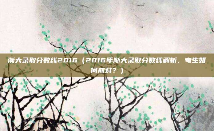 渐大录取分数线2016（2016年渐大录取分数线解析，考生如何应对？）
