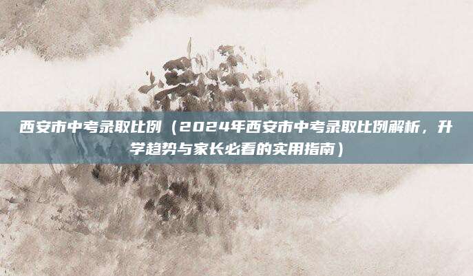 西安市中考录取比例（2024年西安市中考录取比例解析，升学趋势与家长必看的实用指南）