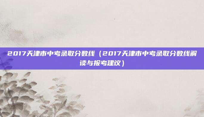 2017天津市中考录取分数线（2017天津市中考录取分数线解读与报考建议）