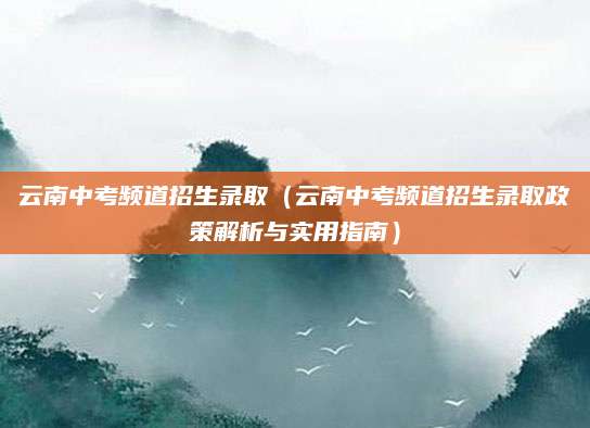 云南中考频道招生录取（云南中考频道招生录取政策解析与实用指南）