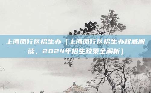 上海闵行区招生办（上海闵行区招生办权威解读，2024年招生政策全解析）