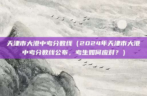 天津市大港中考分数线（2024年天津市大港中考分数线公布，考生如何应对？）