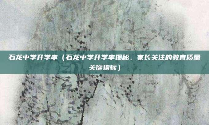 石龙中学升学率（石龙中学升学率揭秘，家长关注的教育质量关键指标）