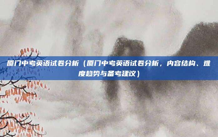 厦门中考英语试卷分析（厦门中考英语试卷分析，内容结构、难度趋势与备考建议）