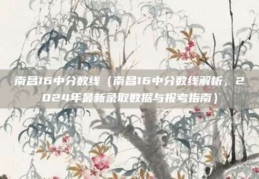 南昌16中分数线（南昌16中分数线解析，2024年最新录取数据与报考指南）