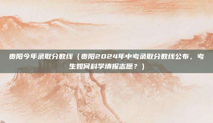 贵阳今年录取分数线（贵阳2024年中考录取分数线公布，考生如何科学填报志愿？）