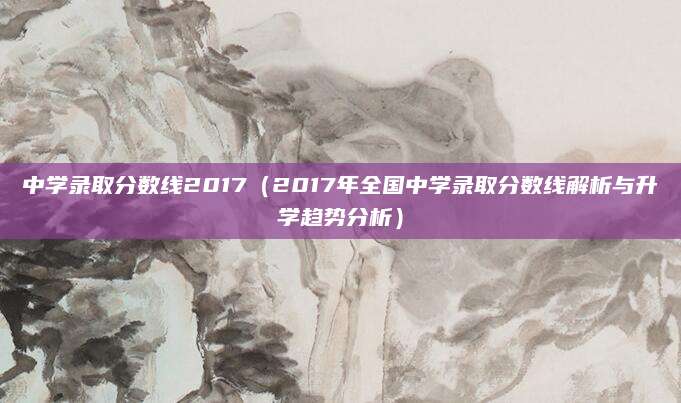 中学录取分数线2017（2017年全国中学录取分数线解析与升学趋势分析）