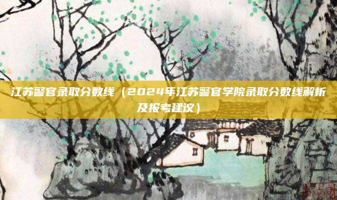 江苏警官录取分数线（2024年江苏警官学院录取分数线解析及报考建议）