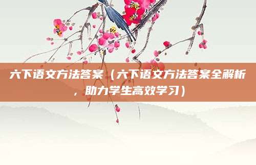 六下语文方法答案（六下语文方法答案全解析，助力学生高效学习）