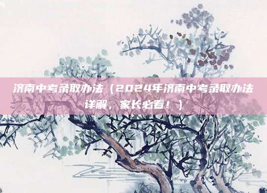 济南中考录取办法（2024年济南中考录取办法详解，家长必看！）