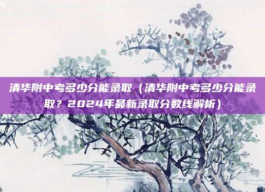 清华附中考多少分能录取（清华附中考多少分能录取？2024年最新录取分数线解析）