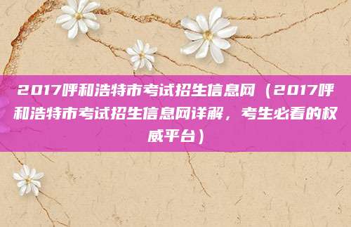 2017呼和浩特市考试招生信息网（2017呼和浩特市考试招生信息网详解，考生必看的权威平台）