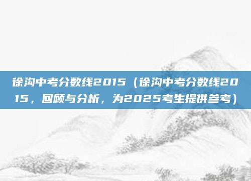 徐沟中考分数线2015（徐沟中考分数线2015，回顾与分析，为2025考生提供参考）