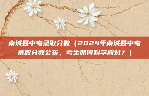 南城县中考录取分数（2024年南城县中考录取分数公布，考生如何科学应对？）