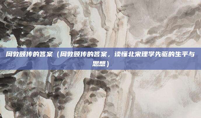 周敦颐传的答案（周敦颐传的答案，读懂北宋理学先驱的生平与思想）