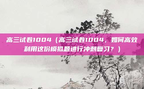 高三试卷1004（高三试卷1004，如何高效利用这份模拟题进行冲刺复习？）
