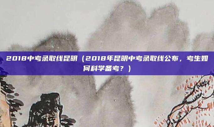 2018中考录取线昆明（2018年昆明中考录取线公布，考生如何科学备考？）