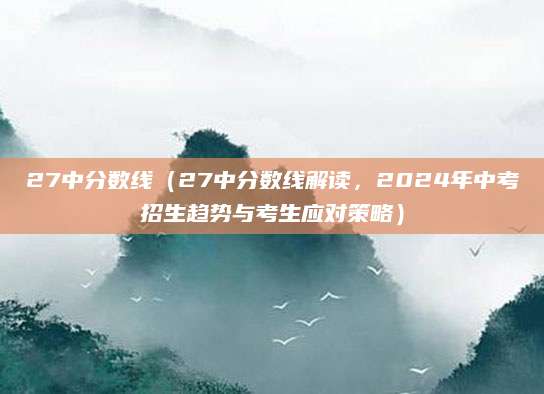 27中分数线（27中分数线解读，2024年中考招生趋势与考生应对策略）