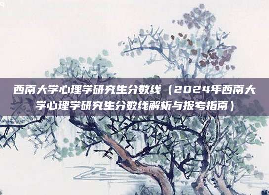 西南大学心理学研究生分数线（2024年西南大学心理学研究生分数线解析与报考指南）