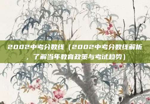 2002中考分数线（2002中考分数线解析，了解当年教育政策与考试趋势）
