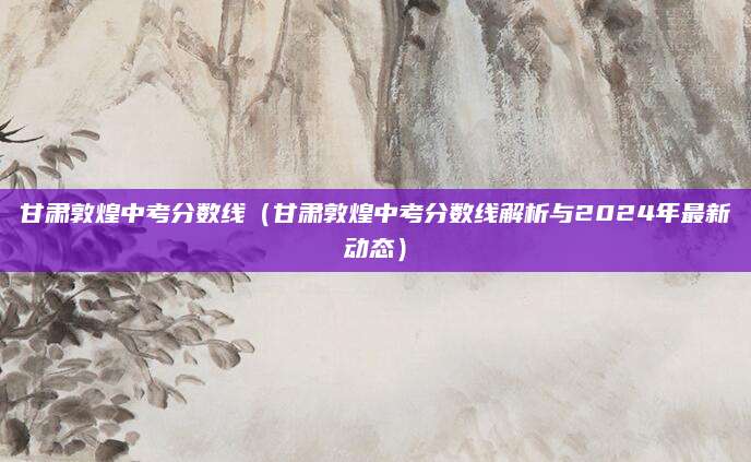 甘肃敦煌中考分数线（甘肃敦煌中考分数线解析与2024年最新动态）