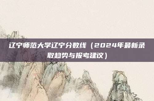 辽宁师范大学辽宁分数线（2024年最新录取趋势与报考建议）