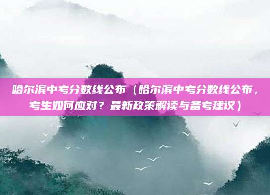 哈尔滨中考分数线公布（哈尔滨中考分数线公布，考生如何应对？最新政策解读与备考建议）