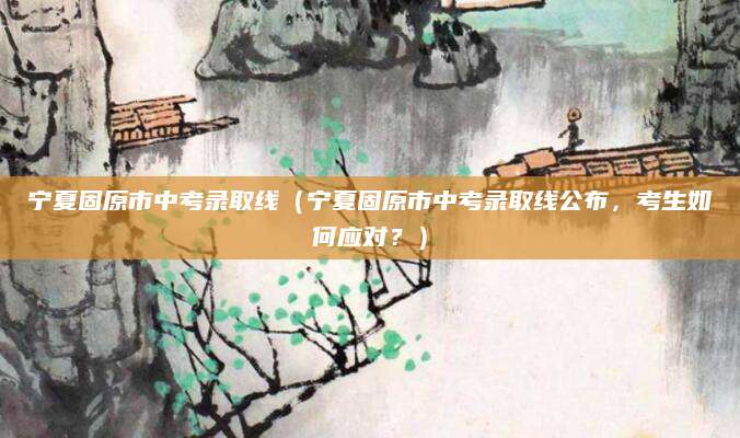 宁夏固原市中考录取线（宁夏固原市中考录取线公布，考生如何应对？）