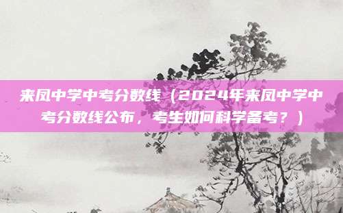 来凤中学中考分数线（2024年来凤中学中考分数线公布，考生如何科学备考？）