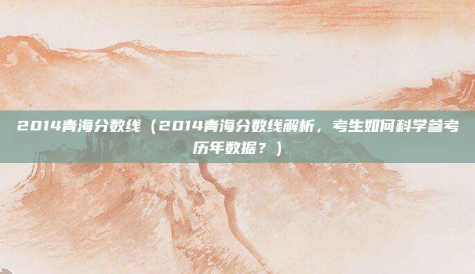 2014青海分数线（2014青海分数线解析，考生如何科学参考历年数据？）