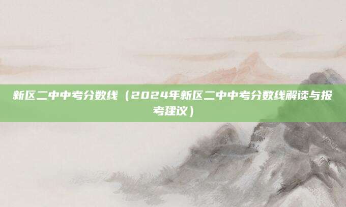 新区二中中考分数线（2024年新区二中中考分数线解读与报考建议）