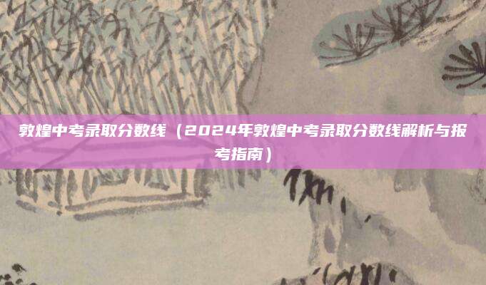 敦煌中考录取分数线（2024年敦煌中考录取分数线解析与报考指南）