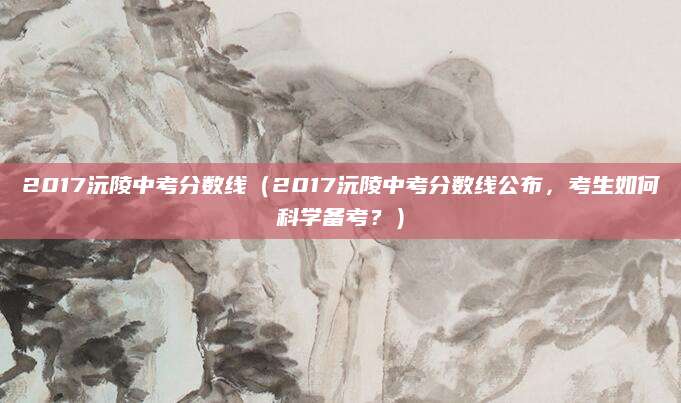 2017沅陵中考分数线（2017沅陵中考分数线公布，考生如何科学备考？）