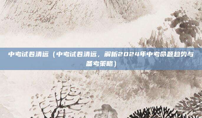 中考试卷清远（中考试卷清远，解析2024年中考命题趋势与备考策略）