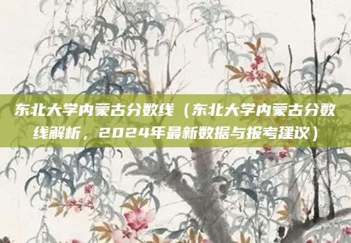 东北大学内蒙古分数线（东北大学内蒙古分数线解析，2024年最新数据与报考建议）