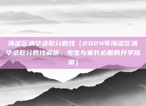 海淀区清华录取分数线（2024年海淀区清华录取分数线解析，考生与家长必看的升学指南）