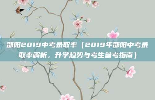 邵阳2019中考录取率（2019年邵阳中考录取率解析，升学趋势与考生参考指南）