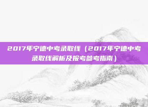 2017年宁德中考录取线（2017年宁德中考录取线解析及报考参考指南）