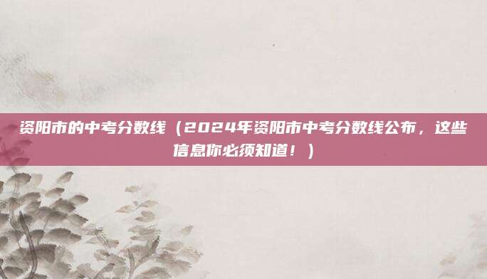 资阳市的中考分数线（2024年资阳市中考分数线公布，这些信息你必须知道！）