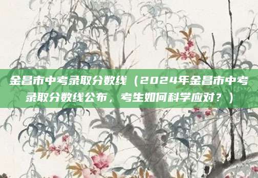 金昌市中考录取分数线（2024年金昌市中考录取分数线公布，考生如何科学应对？）