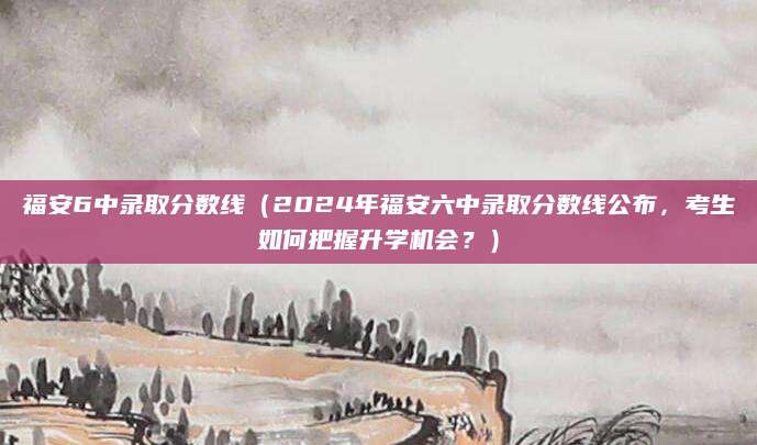 福安6中录取分数线（2024年福安六中录取分数线公布，考生如何把握升学机会？）
