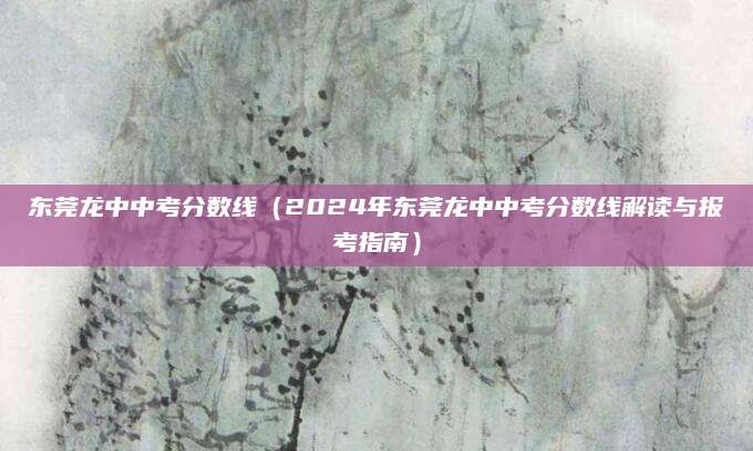东莞龙中中考分数线（2024年东莞龙中中考分数线解读与报考指南）