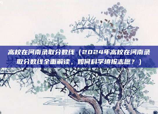 高校在河南录取分数线（2024年高校在河南录取分数线全面解读，如何科学填报志愿？）