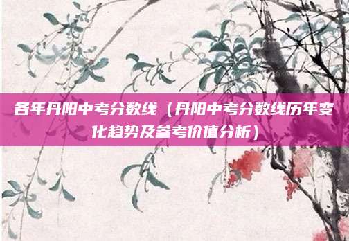 各年丹阳中考分数线（丹阳中考分数线历年变化趋势及参考价值分析）