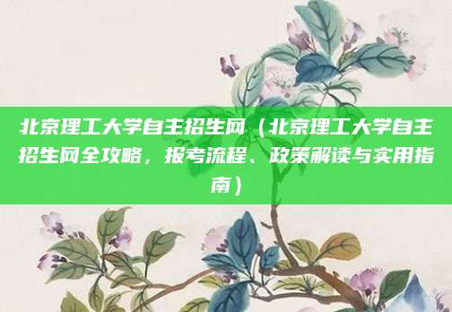 北京理工大学自主招生网（北京理工大学自主招生网全攻略，报考流程、政策解读与实用指南）