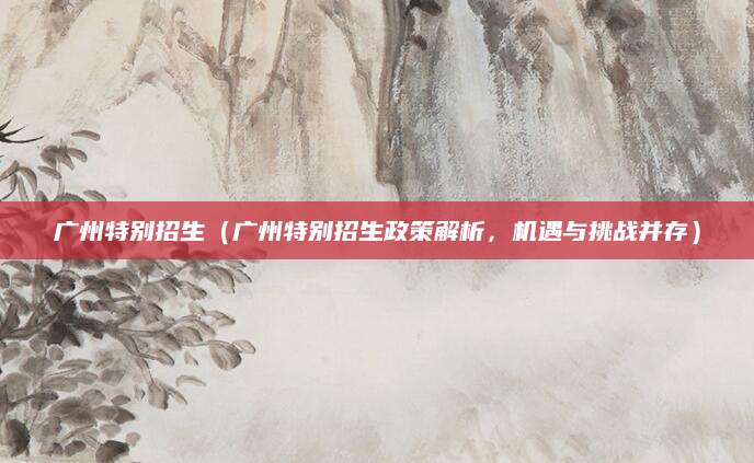 广州特别招生（广州特别招生政策解析，机遇与挑战并存）